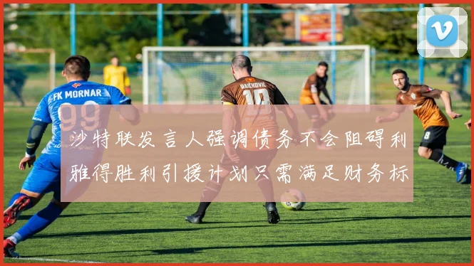 沙特联发言人强调债务不会阻碍利雅得胜利引援计划只需满足财务标准