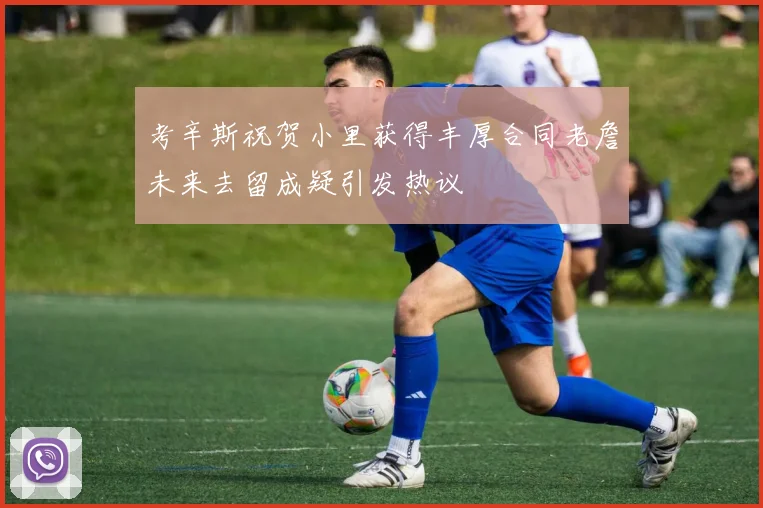 考辛斯祝贺小里获得丰厚合同老詹未来去留成疑引发热议