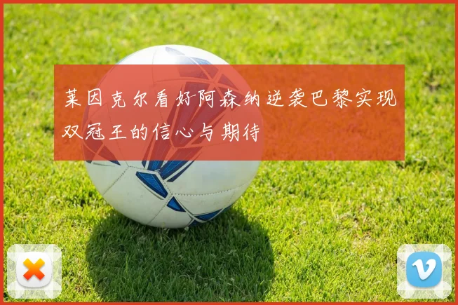 莱因克尔看好阿森纳逆袭巴黎实现双冠王的信心与期待
