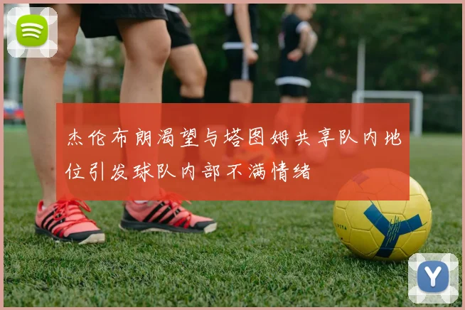 杰伦布朗渴望与塔图姆共享队内地位引发球队内部不满情绪