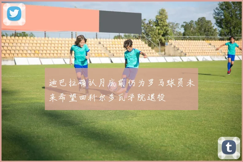 迪巴拉确认月底前仍为罗马球员未来希望回科尔多瓦学院退役
