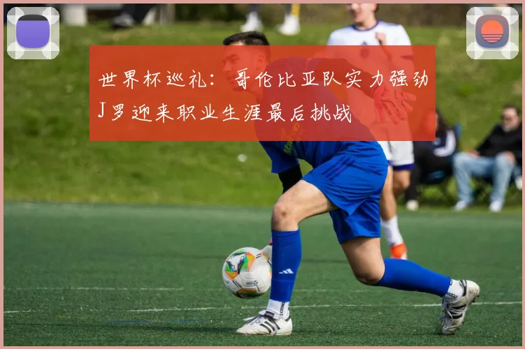 世界杯巡礼：哥伦比亚队实力强劲J罗迎来职业生涯最后挑战