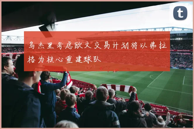 乌杰里考虑欧文交易计划将以弗拉格为核心重建球队