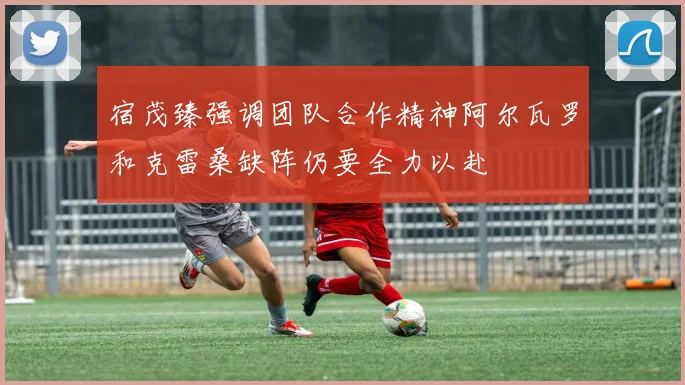宿茂臻强调团队合作精神阿尔瓦罗和克雷桑缺阵仍要全力以赴