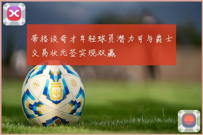 蒂格谈奇才年轻球员潜力可与爵士交易状元签实现双赢