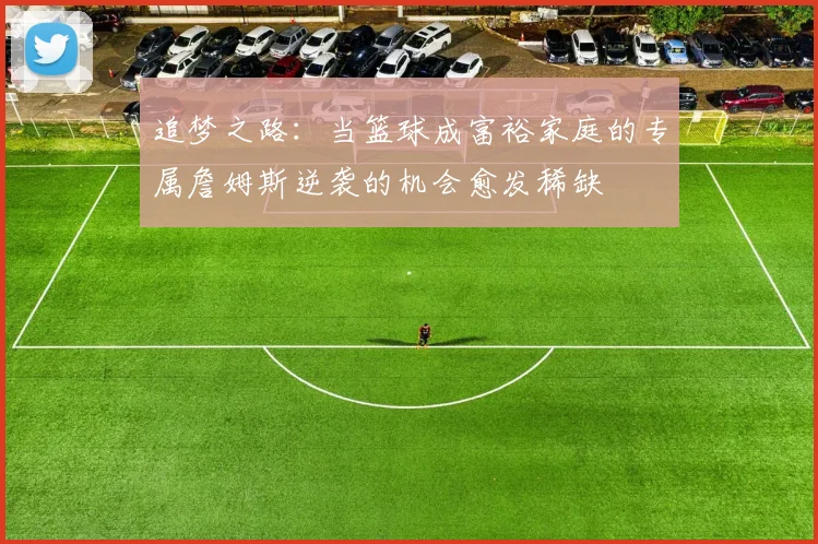 追梦之路：当篮球成富裕家庭的专属詹姆斯逆袭的机会愈发稀缺