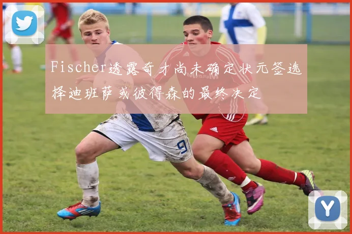 Fischer透露奇才尚未确定状元签选择迪班萨或彼得森的最终决定