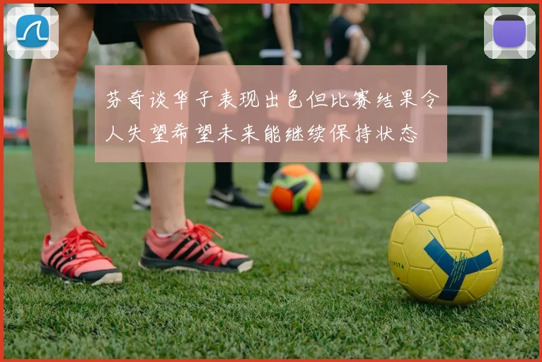 芬奇谈华子表现出色但比赛结果令人失望希望未来能继续保持状态
