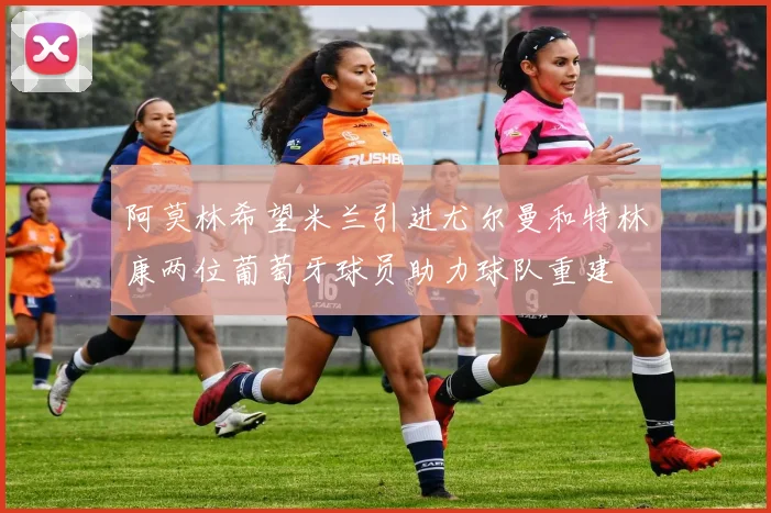 阿莫林希望米兰引进尤尔曼和特林康两位葡萄牙球员助力球队重建