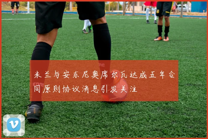 米兰与安东尼奥席尔瓦达成五年合同原则协议消息引发关注
