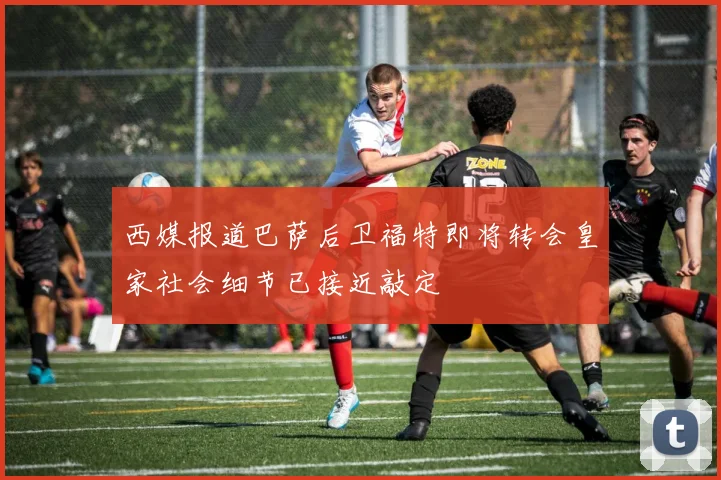 西媒报道巴萨后卫福特即将转会皇家社会细节已接近敲定