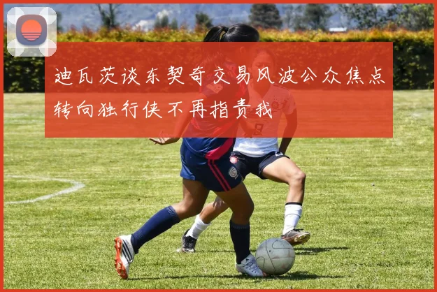 迪瓦茨谈东契奇交易风波公众焦点转向独行侠不再指责我
