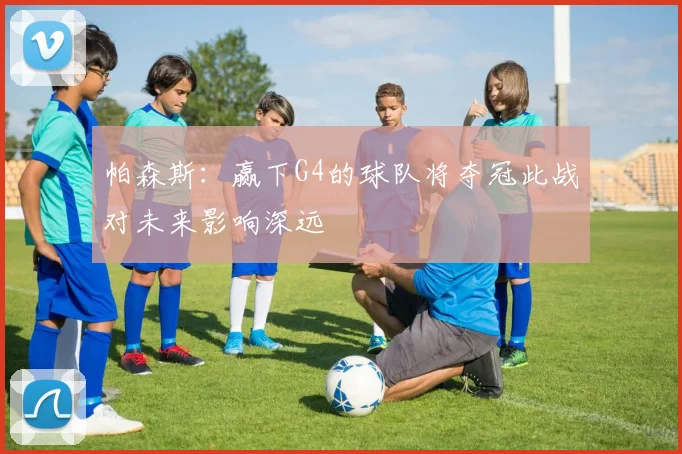 帕森斯：赢下G4的球队将夺冠此战对未来影响深远