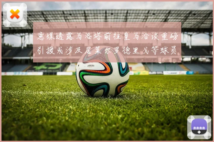 意媒透露马洛塔前往皇马洽谈重磅引援或涉及居莱尔罗德里戈等球员