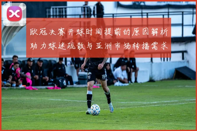 欧冠决赛开球时间提前的原因解析助力球迷疏散与亚洲市场转播需求