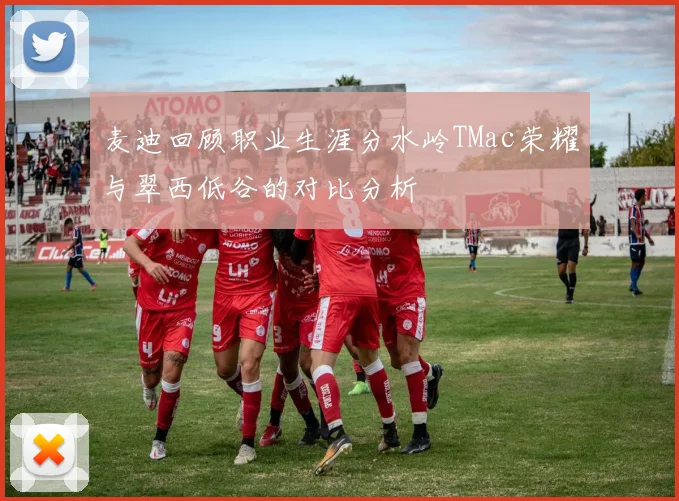 麦迪回顾职业生涯分水岭TMac荣耀与翠西低谷的对比分析
