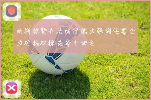 纳斯称赞乔治防守能力强调他需全力对抗双探花每个回合