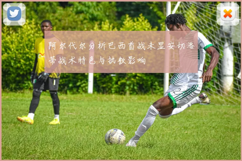 阿尔代尔分析巴西首战未显安切洛蒂战术特色与执教影响
