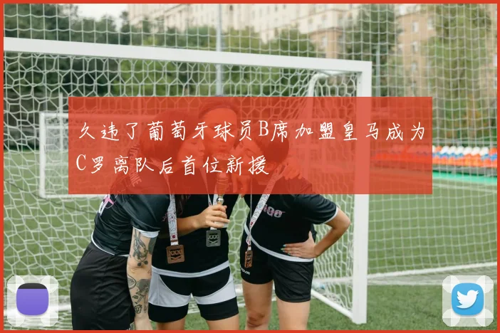 久违了葡萄牙球员B席加盟皇马成为C罗离队后首位新援