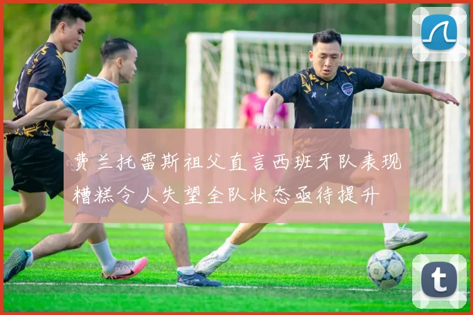 费兰托雷斯祖父直言西班牙队表现糟糕令人失望全队状态亟待提升