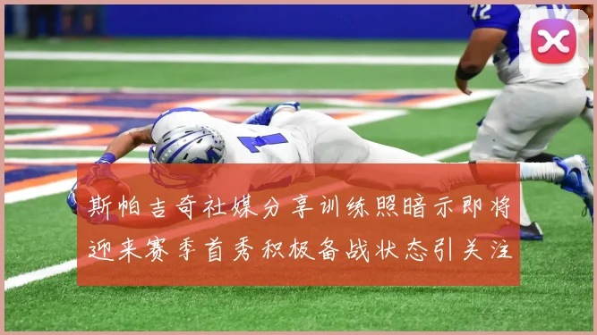 斯帕吉奇社媒分享训练照暗示即将迎来赛季首秀积极备战状态引关注