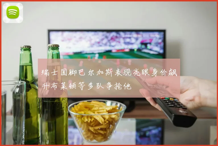 瑞士国脚巴尔加斯表现亮眼身价飙升布莱顿等多队争抢他