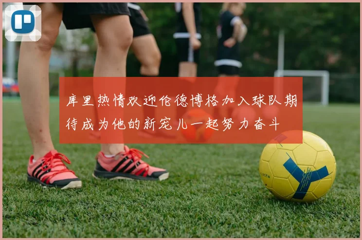 库里热情欢迎伦德博格加入球队期待成为他的新宠儿一起努力奋斗